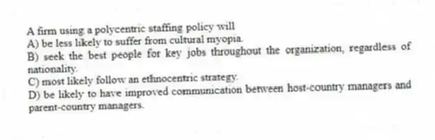 A firm using a polycentric staffing policy will
A) be less likely to suffer from cultural myopia.
B) seek the best people for key jobs throughout the organization, regardless of nationality.
C) most likely follow an ethnocentric strategy.
D) be likely to have improved communication between host-country managers and parent-country managers.