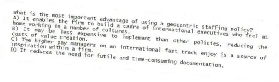 What is the most important advantage of using a geocentric staffing policy?
A) It enables the firm to build a cadre of international executives who feel at home working in a number of cultures.
B) It may be less expensive to implement than other policies, reducing the costs of value creation.
C) The higher pay managers on an international fast track enjoy is a source of inspiration within a firm.
D) It reduces the need for futile and time-consuming documentation.