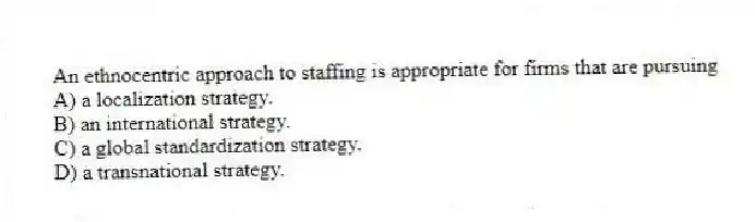 An ethnocentric approach to staffing is appropriate for firms that are pursuing
A) a localization strategy.
B) an international strategy.
C) a global standardization strategy.
D) a transnational strategy.