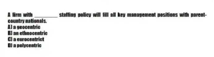A firm with ________ staffing policy will fill all key management positions with parent-country nationals.
A) a geocentric
B) an ethnocentric
C) a eurocentrict
D) a polycentric