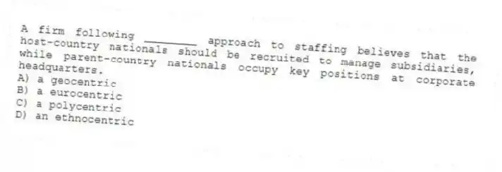 A firm following ________ approach to staffing believes that the host-country nationals should be recruited to manage subsidiaries, while parent-country nationals occupy key positions at corporate headquarters.
A) a geocentric
B) a eurocentric
C) a polycentric
D) an ethnocentric