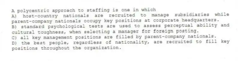 A polycentric approach to staffing is one in which
A) host-country nationals are recruited to manage subsidiaries while parent-company nationals occupy key positions at corporate headquarters.
B) standard psychological tests are used to assess perceptual ability and cultural toughness, when selecting a manager for foreign posting.
C) all key management positions are filled by parent-company nationals.
D) the best people, regardless of nationality, are recruited to fill key positions throughout the organization.
