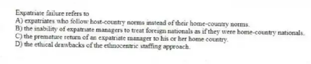 Expatriate failure refers to
A) expatriates who follow host-country norms instead of their home-country norms.
B) the inability of expatriate managers to treat foreign nationals as if they were home-country nationals.
C) the premature return of an expatriate manager to his or her home country.
D) the ethical drawbacks of the ethnocentric staffing approach.