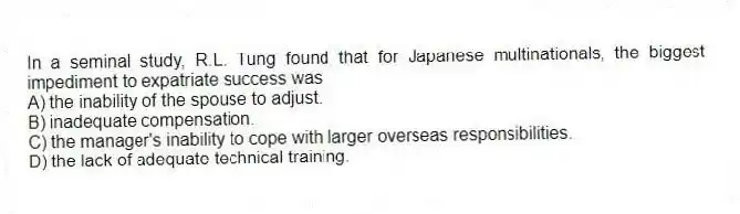 In a seminal study, R.L. Tung found that for Japanese multinationals, the biggest impediment to expatriate success was
A) the inability of the spouse to adjust.
B) inadequate compensation.
C) the manager's inability to cope with larger overseas responsibilities.
D) the lack of adequate technical training.