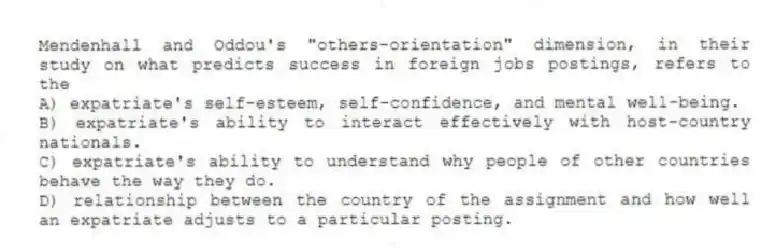 Mendenhall and Oddou's "others-orientation" dimension, in their study on what predicts success in foreign jobs postings, refers to the
A) expatriate's self-esteem, self-confidence, and mental well-being.
B) expatriate's ability to interact effectively with host-country nationals.
C) expatriate's ability to understand why people of other countries behave the way they do.
D) relationship between the country of the assignment and how well an expatriate adjusts to a particular posting.