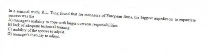 In a seminal study, R.L. Tung found that for managers of European firms, the biggest impediment to expatriate success was the
A) manager's inability to cope with larger overseas responsibilities.
B) lack of adequate technical training.
C) inability of the spouse to adjust.
D) manager's inability to adjust.