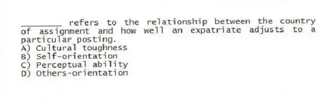 ________ refers to the relationship between the country of assignment and how well an expatriate adjusts to a particular posting.
A) Cultural toughness
B) Self-orientation
C) Perceptual ability
D) Others-orientation