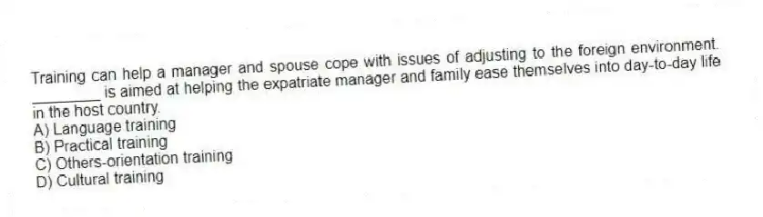Training can help a manager and spouse cope with issues of adjusting to the foreign environment. ________ is aimed at helping the expatriate manager and family ease themselves into day-to-day life in the host country.
A) Language training
B) Practical training
C) Others-orientation training
D) Cultural training