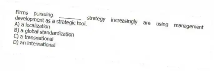 Firms pursuing ________ strategy increasingly are using management development as a strategic tool.
A) a localization
B) a global standardization
C) a transnational
D) an international
