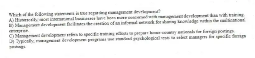 Which of the following statements is true regarding management development?
A) Historically, most international businesses have been more concerned with management development than with training.
B) Management development facilitates the creation of an informal network for sharing knowledge within the multinational enterprise.
C) Management development refers to specific training efforts to prepare home-country nationals for foreign postings.
D) Typically, management development programs use standard psychological tests to select managers for specific foreign postings.