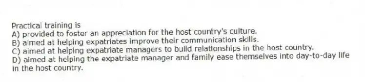 Practical training is
A) provided to foster an appreciation for the host country's culture.
B) aimed at helping expatriates improve their communication skills.
C) aimed at helping expatriate managers to build relationships in the host country.
D) aimed at helping the expatriate manager and family ease themselves into day-to-day life in the host country.