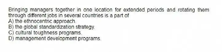 Bringing managers together in one location for extended periods and rotating them through different jobs in several countries is a part of
A) the ethnocentric approach.
B) the global standardization strategy.
C) cultural toughness programs.
D) management development programs.