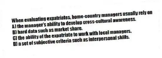 When evaluating expatriates, home-country managers usually rely on
A) the manager's ability to develop cross-cultural awareness.
B) hard data such as market share.
C) the ability of the expatriate to work with local managers.
D) a set of subjective criteria such as interpersonal skills.