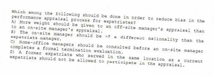 Which among the following should be done in order to reduce bias in the performance appraisal process for expatriates?
A) More weight should be given to an off-site manager's appraisal than to an on-site manager's appraisal.
B) The on-site manager should be of a different nationality than the expatriate manager.
C) Home-office managers should be consulted before an on-site manager completes a formal termination evaluation.
D) A former expatriate who served in the same location as a current expatriate should not be allowed to participate in the appraisal.