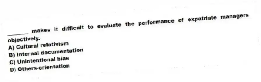 ________ makes it difficult to evaluate the performance of expatriate managers objectively.
A) Cultural relativism
B) Internal documentation
C) Unintentional bias
D) Others-orientation