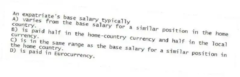 An expatriate's base salary typically
A) varies from the base salary for a similar position in the home country.
B) is paid half in the home-country currency and half in the local currency.
C) is in the same range as the base salary for a similar position in the home country.
D) is paid in Eurocurrency.