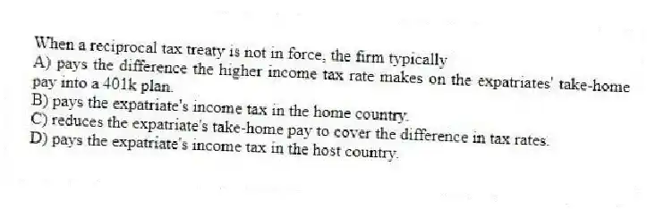 When a reciprocal tax treaty is not in force, the firm typically
A) pays the difference the higher income tax rate makes on the expatriates' take-home pay into a 401k plan.
B) pays the expatriate's income tax in the home country.
C) reduces the expatriate's take-home pay to cover the difference in tax rates.
D) pays the expatriate's income tax in the host country.