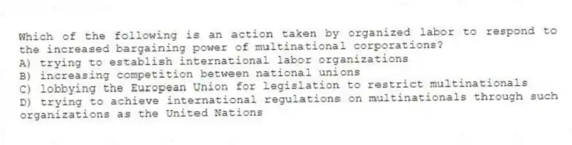 Which of the following is an action taken by organized labor to respond to the increased bargaining power of multinational corporations?
A) trying to establish international labor organizations
B) increasing competition between national unions
C) lobbying the European Union for legislation to restrict multinationals
D) trying to achieve international regulations on multinationals through such organizations as the United Nations