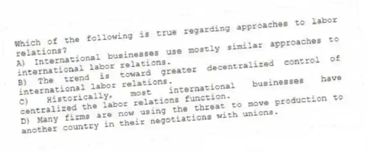 Which of the following is true regarding approaches to labor relations?
A) International businesses use mostly similar approaches to international labor relations.
B) The trend is toward greater decentralized control of international labor relations.
C) Historically, most international businesses have centralized the labor relations function.
D) Many firms are now using the threat to move production to another country in their negotiations with unions.