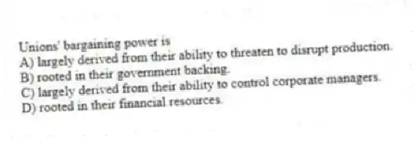 Unions' bargaining power is
A) largely derived from their ability to threaten to disrupt production.
B) rooted in their government backing.
C) largely derived from their ability to control corporate managers.
D) rooted in their financial resources.