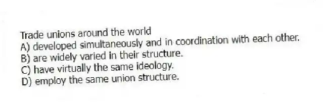 Trade unions around the world
A) developed simultaneously and in coordination with each other.
B) are widely varied in their structure.
C) have virtually the same ideology.
D) employ the same union structure.
