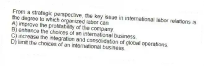 From a strategic perspective, the key issue in international labor relations is the degree to which organized labor can
A) improve the profitability of the company.
B) enhance the choices of an international business.
C) increase the integration and consolidation of global operations.
D) limit the choices of an international business.