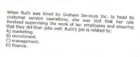 When Ruth was hired by Graham Services Inc. to head its customer service operations, she was told that her role involved supervising the work of her employees and ensuring that they did their jobs well. Ruth's job is related to:
A) marketing.
B) recruitment.
C) management.
D) finance.