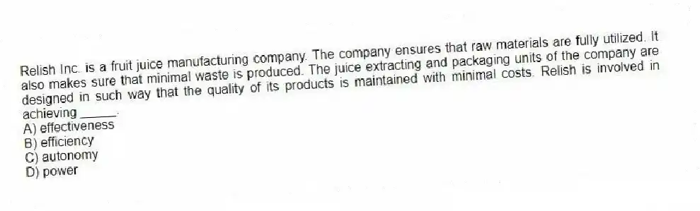 Relish Inc. is a fruit juice manufacturing company. The company ensures that raw materials are fully utilized. It also makes sure that minimal waste is produced. The juice extracting and packaging units of the company are designed in such way that the quality of its products is maintained with minimal costs. Relish is involved in achieving _____.
A) effectiveness
B) efficiency
C) autonomy
D) power