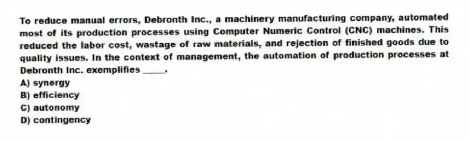 To reduce manual errors, Debronth Inc., a machinery manufacturing company, automated most of its production processes using Computer Numeric Control (CNC) machines. This reduced the labor cost, wastage of raw materials, and rejection of finished goods due to quality issues. In the context of management, the automation of production processes at Debronth Inc. exemplifies _____.
A) synergy
B) efficiency
C) autonomy
D) contingency