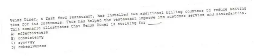 Venus Diner, a fast food restaurant, has installed two additional billing counters to reduce waiting time for its customers. This has helped the restaurant improve its customer service and satisfaction. This scenario illustrates that Venus Diner is striving for _____.
A) effectiveness
B) consistency
C) synergy
D) cohesiveness