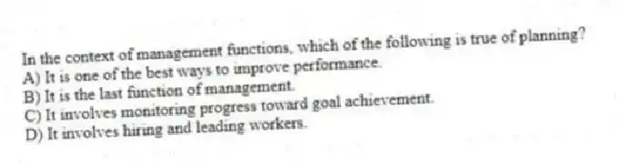 In the context of management functions, which of the following is true of planning?
A) It is one of the best ways to improve performance.
B) It is the last function of management.
C) It involves monitoring progress toward goal achievement.
D) It involves hiring and leading workers.