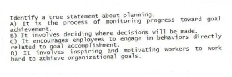 Identify a true statement about planning.
A) It is the process of monitoring progress toward goal achievement.
B) It involves deciding where decisions will be made.
C) It encourages employees to engage in behaviors directly related to goal accomplishment.
D) It involves inspiring and motivating workers to work hard to achieve organizational goals.