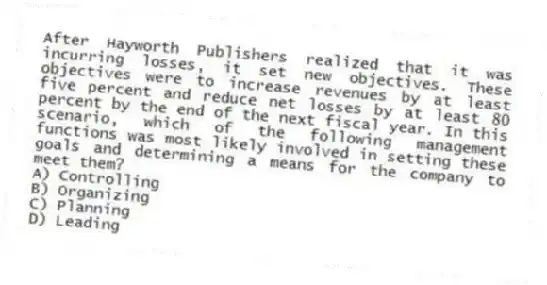 After Hayworth Publishers realized that it was incurring losses, it set new objectives. These objectives were to increase revenues by at least five percent and reduce net losses by at least 80 percent by the end of the next fiscal year. In this scenario, which of the following management functions was most likely involved in setting these goals and determining a means for the company to meet them?
A) Controlling
B) Organizing
C) Planning
D) Leading