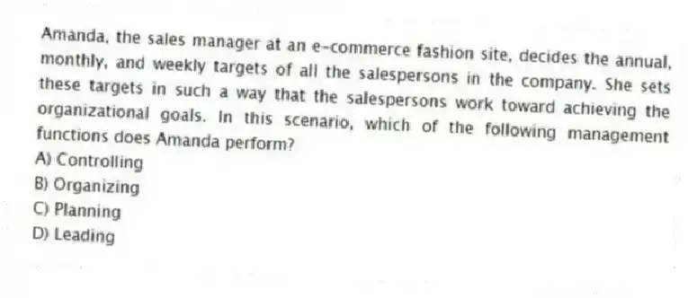 Amanda, the sales manager at an e-commerce fashion site, decides the annual, monthly, and weekly targets of all the salespersons in the company. She sets these targets in such a way that the salespersons work toward achieving the organizational goals. In this scenario, which of the following management functions does Amanda perform?
A) Controlling
B) Organizing
C) Planning
D) Leading