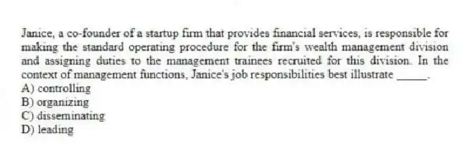 Janice, a co-founder of a startup firm that provides financial services, is responsible for making the standard operating procedure for the firm's wealth management division and assigning duties to the management trainees recruited for this division. In the context of management functions, Janice's job responsibilities best illustrate _____.
A) controlling
B) organizing
C) disseminating
D) leading