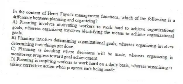 In the context of Henri Fayol's management functions, which of the following is a difference between planning and organizing?
A) Planning involves motivating workers to work hard to achieve organizational goals, whereas organizing involves identifying the means to achieve organizational goals.
B) Planning involves determining organizational goals, whereas organizing involves determining how things get done.
C) Planning is deciding where decisions will be made, whereas organizing is monitoring progress toward goal achievement.
D) Planning is inspiring workers to work hard on a daily basis, whereas organizing is taking corrective action when progress isn't being made.