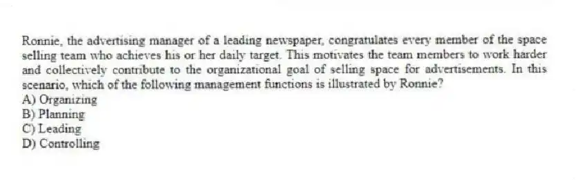 Ronnie, the advertising manager of a leading newspaper, congratulates every member of the space selling team who achieves his or her daily target. This motivates the team members to work harder and collectively contribute to the organizational goal of selling space for advertisements. In this scenario, which of the following management functions is illustrated by Ronnie?
A) Organizing
B) Planning
C) Leading
D) Controlling