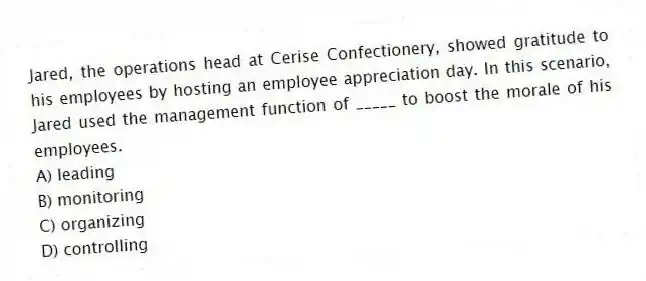 Jared, the operations head at Cerise Confectionery, showed gratitude to his employees by hosting an employee appreciation day. In this scenario, Jared used the management function of _____ to boost the morale of his employees.
A) leading
B) monitoring
C) organizing
D) controlling