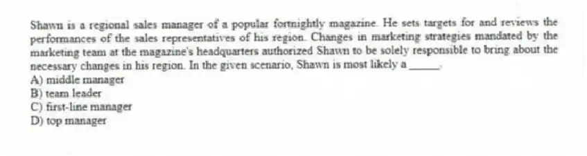 Shawn is a regional sales manager of a popular fortnightly magazine. He sets targets for and reviews the performances of the sales representatives of his region. Changes in marketing strategies mandated by the marketing team at the magazine's headquarters authorized Shawn to be solely responsible to bring about the necessary changes in his region. In the given scenario, Shawn is most likely a _____.
A) middle manager
B) team leader
C) first-line manager
D) top manager