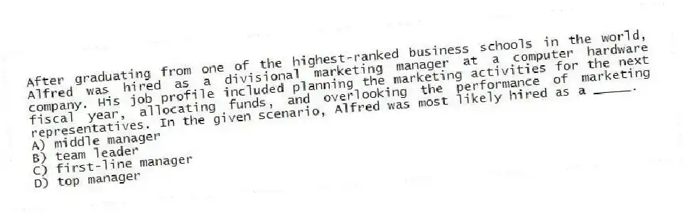 After graduating from one of the highest-ranked business schools in the world, Alfred was hired as a divisional marketing manager at a computer hardware company. His job profile included planning the marketing activities for the next fiscal year, allocating funds, and overlooking the performance of marketing representatives. In the given scenario, Alfred was most likely hired as a _____.
A) middle manager
B) team leader
C) first-line manager
D) top manager