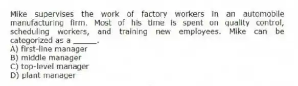 Mike supervises the work of factory workers in an automobile manufacturing firm. Most of his time is spent on quality control, scheduling workers, and training new employees. Mike can be categorized as a _____.
A) first-line manager
B) middle manager
C) top-level manager
D) plant manager