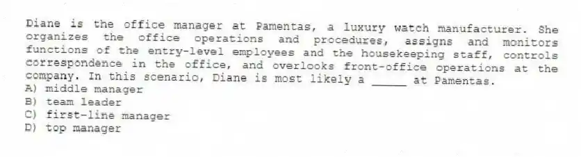 Diane is the office manager at Pamentas, a luxury watch manufacturer. She organizes the office operations and procedures, assigns and monitors functions of the entry-level employees and the housekeeping staff, controls correspondence in the office, and overlooks front-office operations at the company. In this scenario, Diane is most likely a _____ at Pamentas.
A) middle manager
B) team leader
C) first-line manager
D) top manager