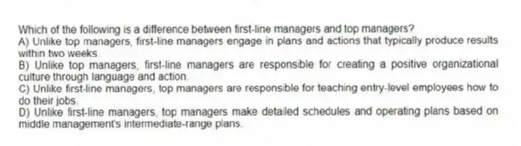 Which of the following is a difference between first-line managers and top managers?
A) Unlike top managers, first-line managers engage in plans and actions that typically produce results within two weeks.
B) Unlike top managers, first-line managers are responsible for creating a positive organizational culture through language and action.
C) Unlike first-line managers, top managers are responsible for teaching entry-level employees how to do their jobs.
D) Unlike first-line managers, top managers make detailed schedules and operating plans based on middle management's intermediate-range plans.