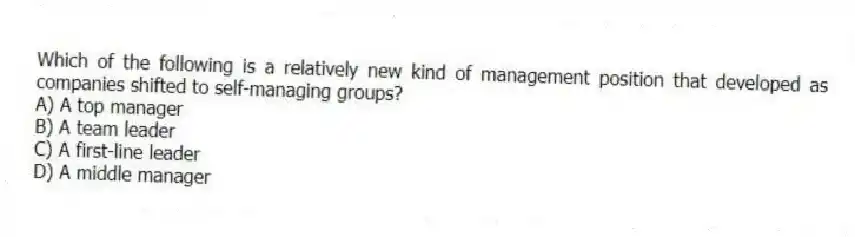 Which of the following is a relatively new kind of management position that developed as companies shifted to self-managing groups?
A) A top manager
B) A team leader
C) A first-line leader
D) A middle manager