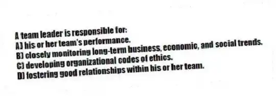 A team leader is responsible for:
A) his or her team's performance.
B) closely monitoring long-term business, economic, and social trends.
C) developing organizational codes of ethics.
D) fostering good relationships within his or her team.