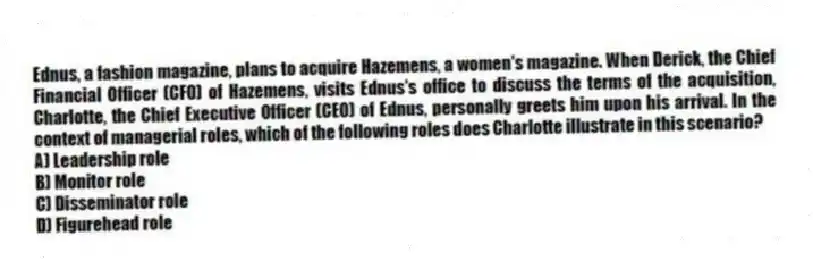 Ednus, a fashion magazine, plans to acquire Hazemens, a women's magazine. When Derick, the Chief Financial Officer (CFO) of Hazemens, visits Ednus's office to discuss the terms of the acquisition, Charlotte, the Chief Executive Officer (CEO) of Ednus, personally greets him upon his arrival. In the context of managerial roles, which of the following roles does Charlotte illustrate in this scenario?
A) Leadership role
B) Monitor role
C) Disseminator role
D) Figurehead role