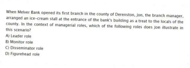When Melver Bank opened its first branch in the county of Derenston, Jon, the branch manager, arranged an ice-cream stall at the entrance of the bank's building as a treat to the locals of the county. In the context of managerial roles, which of the following roles does Jon illustrate in this scenario?
A) Leader role
B) Monitor role
C) Disseminator role
D) Figurehead role