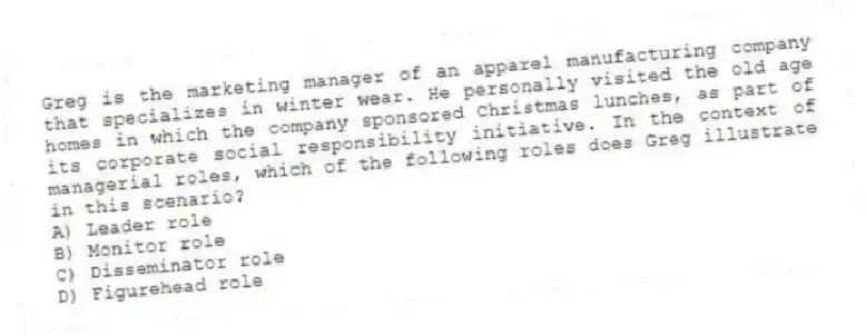 Greg is the marketing manager of an apparel manufacturing company that specializes in winter wear. He personally visited the old age homes in which the company sponsored Christmas lunches, as part of its corporate social responsibility initiative. In the context of managerial roles, which of the following roles does Greg illustrate in this scenario?
A) Leader role
B) Monitor role
C) Disseminator role
D) Figurehead role