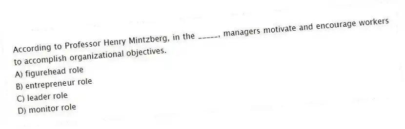 According to Professor Henry Mintzberg, in the _____, managers motivate and encourage workers to accomplish organizational objectives.
A) figurehead role
B) entrepreneur role
C) leader role
D) monitor role