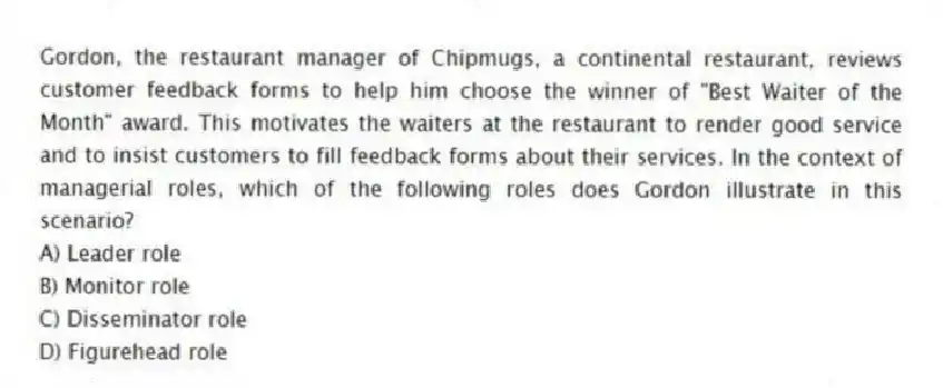 Gordon, the restaurant manager of Chipmugs, a continental restaurant, reviews customer feedback forms to help him choose the winner of "Best Waiter of the Month" award. This motivates the waiters at the restaurant to render good service and to insist customers to fill feedback forms about their services. In the context of managerial roles, which of the following roles does Gordon illustrate in this scenario?
A) Leader role
B) Monitor role
C) Disseminator role
D) Figurehead role